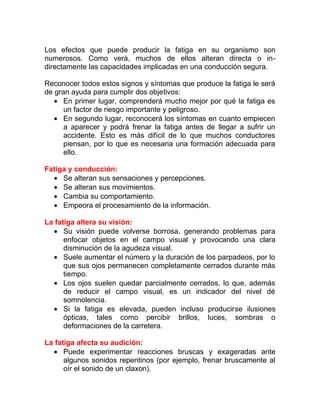 Los efectos que puede producir la fatiga en su organismo son
numerosos. Como verá, muchos de ellos alteran directa o indirectamente las capacidades implicadas en una conducción segura.
Reconocer todos estos signos y síntomas que produce la fatiga le será
de gran ayuda para cumplir dos objetivos:
• En primer lugar, comprenderá mucho mejor por qué la fatiga es
un factor de riesgo importante y peligroso.
• En segundo lugar, reconocerá los síntomas en cuanto empiecen
a aparecer y podrá frenar la fatiga antes de llegar a sufrir un
accidente. Esto es más difícil de lo que muchos conductores
piensan, por lo que es necesaria una formación adecuada para
ello.
Fatiga y conducción:
• Se alteran sus sensaciones y percepciones.
• Se alteran sus movimientos.
• Cambia su comportamiento.
• Empeora el procesamiento de la información.
La fatiga altera su visión:
• Su visión puede volverse borrosa, generando problemas para
enfocar objetos en el campo visual y provocando una clara
disminución de la agudeza visual.
• Suele aumentar el número y la duración de los parpadeos, por lo
que sus ojos permanecen completamente cerrados durante más
tiempo.
• Los ojos suelen quedar parcialmente cerrados, lo que, además
de reducir el campo visual, es un indicador del nivel dé
somnolencia.
• Si la fatiga es elevada, pueden incluso producirse ilusiones
ópticas, tales como percibir brillos, luces, sombras o
deformaciones de la carretera.
La fatiga afecta su audición:
• Puede experimentar reacciones bruscas y exageradas ante
algunos sonidos repentinos (por ejemplo, frenar bruscamente al
oír el sonido de un claxon).

 