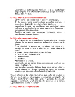 • La sensibilidad auditiva puede disminuir, por lo que puede llegar
a ignorar parte de la información sonora que le llega del tráfico y
de su propio vehículo.
La fatiga altera sus sensaciones corporales:
• Son frecuentes las sensaciones de pesadez en el cuerpo.
• En la cabeza suele experimentarse pequeñas migrañas y
sensaciones de presión, especialmente en las sienes.
• Los dolores de nuca y de espalda son muy habituales y hacen
incómoda la conducción, lo que suele repercutir en frecuentes y
peligrosos cambios de postura.
• También es común que aparezcan hormigueos, picores y
calambres en brazos y piernas.
La fatiga altera sus movimientos:
• Sus movimientos serán más lentos, menos precisos y menos
eficaces, lo que puede exponerse fácilmente a situaciones de
riesgo.
• Suele disminuir el número de maniobras que realiza (por
ejemplo, se suele corregir la dirección un menor número de
veces).
• Aparecen los movimientos indicadores de fatiga:
•
Cambio de postura frecuente.
•
Estiramientos.
•
Bostezos.
• Acomodos en el asiento.
• Movimientos de las manos, tales como rascarse o colocar una
mano sobre la pierna.
• Las llamadas conductas lúdicas, tales como cantar, silbar o
ciertos movimientos rítmicos y respectivos (como, por ejemplo,
juguetear con los dedos sobre el volante o la pierna).
Cuando el número de estos movimientos que acaba de estudiar es
elevado, puede ser que el conductor se encuentre ya fatigado. Por
ello, todo conductor prudente y todo copiloto responsable deberían ser
capaces de identificarlos y valorar si se debe continuar con la marcha
o, por el contrario, parar a descansar.
La fatiga altera su comportamiento:

 