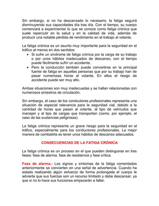 Sin embargo, si no ha descansado lo necesario, la fatiga seguirá
disminuyendo sus capacidades día tras día. Con el tiempo, su cuerpo
comenzará a experimentar lo que se conoce como fatiga crónica que
suele repercutir en la salud y en la calidad de vida, además de
producir una notable pérdida de rendimiento en el trabajo al volante.
La fatiga crónica es un asunto muy importante para la seguridad en el
tráfico al menos en dos sentidos:
• Si sufre un síndrome de fatiga crónica por la carga de su trabajo
o por unos hábitos inadecuados de descanso, con el tiempo
puede fácilmente sufrir un accidente.
• Pero la conducción también puede convertirse en la principal
fuente de fatiga en aquellas personas que por su trabajo han de
pasar numerosas horas al volante. En ellos el riesgo de
accidente puede ser muy alto.
Ambas situaciones son muy inadecuadas y se hallan relacionadas con
numerosos siniestros de circulación.
Sin embargo, el caso de los conductores profesionales representa una
situación de especial relevancia para la seguridad vial, debido a la
cantidad de horas que pasan al volante, al tipo de vehículos que
manejan y al tipo de cargas que transportan (como, por ejemplo, el
caso de las sustancias peligrosas).
La fatiga crónica representa un grave riesgo para la seguridad en el
tráfico, especialmente para los conductores profesionales. La mejor
manera de combatirla es tener unos hábitos de descanso adecuados.
CONSECUENCIAS DE LA FATIGA CRÓNICA
La fatiga crónica es un proceso en el que pueden distinguirse en tres
fases: fase de alarma, fase de resistencia y fase crítica.
Fase de alarma.- Los signos y síntomas de la fatiga comentados
anteriormente se convierten en una señal de advertencia. Cuando ha
estado realizando algún esfuerzo de forma prolongada el cuerpo le
advierte que sus fuerzas son un recurso limitado y debe descansar, ya
que si no lo hace sus funciones empezarán a fallar.

 