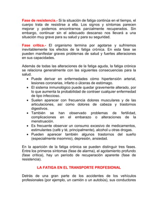 Fase de resistencia.- Si la situación de fatiga continúa en el tiempo, el
cuerpo trata de resistirse a ella. Los signos y síntomas parecen
mejorar y podemos encontrarnos parcialmente recuperados. Sin
embargo, continuar sin el adecuado descanso nos llevará a una
situación muy grave para su salud y para su seguridad.
Fase crítica.- El organismo termina por agotarse y sufriremos
inevitablemente los efectos de la fatiga crónica. En esta fase se
pueden manifestar graves problemas de salud y fuertes alteraciones
en sus capacidades.
Además de todas las alteraciones de la fatiga aguda, la fatiga crónica
se relaciona generalmente con las siguientes consecuencias para la
salud.
• Puede derivar en enfermedades cómo hipertensión arterial,
lesiones coronarias, infarto o úlceras de estómago.
• El sistema inmunológico puede quedar gravemente alterado, por
lo que aumenta la probabilidad de contraer cualquier enfermedad
de tipo infeccioso.
• Suelen aparecer con frecuencia dolores musculares y de las
articulaciones, así como dolores de cabeza y trastornos
digestivos.
• También se han observado problemas de fertilidad,
complicaciones en el embarazo o alteraciones de la
menstruación.
• Es frecuente observar un consumo excesivo de medicamentos,
estimulantes (café y té, principalmente), alcohol u otras drogas.
• Pueden aparecer también algunos trastornos del sueño
(especialmente insomnio), depresión, ansiedad.
En la aparición de la fatiga crónica se pueden distinguir tres fases.
Entre los primeros síntomas (fase de alarma), el agotamiento profundo
(fase crítica), hay un período de recuperación aparente (fase de
resistencia).
LA FATIGA EN EL TRANSPORTE PROFESIONAL
Detrás de una gran parte de los accidentes de los vehículos
profesionales (por ejemplo, un camión o un autobús), sus conductores

 