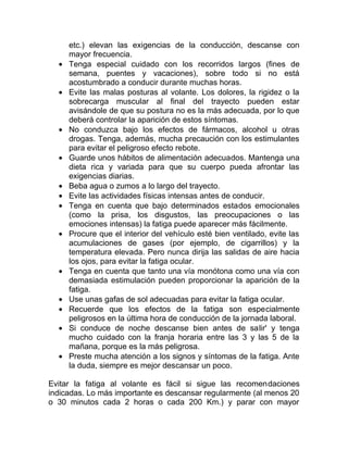 •
•

•
•
•
•
•
•

•
•
•
•
•

etc.) elevan las exigencias de la conducción, descanse con
mayor frecuencia.
Tenga especial cuidado con los recorridos largos (fines de
semana, puentes y vacaciones), sobre todo si no está
acostumbrado a conducir durante muchas horas.
Evite las malas posturas al volante. Los dolores, la rigidez o la
sobrecarga muscular al final del trayecto pueden estar
avisándole de que su postura no es la más adecuada, por lo que
deberá controlar la aparición de estos síntomas.
No conduzca bajo los efectos de fármacos, alcohol u otras
drogas. Tenga, además, mucha precaución con los estimulantes
para evitar el peligroso efecto rebote.
Guarde unos hábitos de alimentación adecuados. Mantenga una
dieta rica y variada para que su cuerpo pueda afrontar las
exigencias diarias.
Beba agua o zumos a lo largo del trayecto.
Evite las actividades físicas intensas antes de conducir.
Tenga en cuenta que bajo determinados estados emocionales
(como la prisa, los disgustos, las preocupaciones o las
emociones intensas) la fatiga puede aparecer más fácilmente.
Procure que el interior del vehículo esté bien ventilado, evite las
acumulaciones de gases (por ejemplo, de cigarrillos) y la
temperatura elevada. Pero nunca dirija las salidas de aire hacia
los ojos, para evitar la fatiga ocular.
Tenga en cuenta que tanto una vía monótona como una vía con
demasiada estimulación pueden proporcionar la aparición de la
fatiga.
Use unas gafas de sol adecuadas para evitar la fatiga ocular.
Recuerde que los efectos de la fatiga son especialmente
peligrosos en la última hora de conducción de la jornada laboral.
Si conduce de noche descanse bien antes de salir' y tenga
mucho cuidado con la franja horaria entre las 3 y las 5 de la
mañana, porque es la más peligrosa.
Preste mucha atención a los signos y síntomas de la fatiga. Ante
la duda, siempre es mejor descansar un poco.

Evitar la fatiga al volante es fácil si sigue las recomendaciones
indicadas. Lo más importante es descansar regularmente (al menos 20
o 30 minutos cada 2 horas o cada 200 Km.) y parar con mayor

 