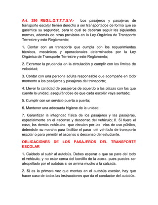 Art. 296 REG.L.O.T.T.T.S.V.Los pasajeros y pasajeras de
transporte escolar tienen derecho a ser transportados de forma que se
garantice su seguridad, para lo cual se deberán seguir las siguientes
normas, además de otras previstas en la Ley Orgánica de Transporte
Terrestre y este Reglamento:
1. Contar con un transporte que cumpla con los requerimientos
técnicos, mecánicos y operacionales determinados por la Ley
Orgánica de Transporte Terrestre y este Reglamento;
2. Extremar la prudencia en la circulación y cumplir con los límites de
velocidad;
3. Contar con una persona adulta responsable que acompañe en todo
momento a los pasajeros y pasajeras del transporte;
4. Llevar la cantidad de pasajeros de acuerdo a las plazas con las que
cuente la unidad, asegurándose de que cada escolar vaya sentado;
5. Cumplir con un servicio puerta a puerta;
6. Mantener una adecuada higiene de la unidad;
7. Garantizar la integridad física de los pasajeros y las pasajeras,
especialmente en el ascenso y descenso del vehículo; 8. Si fuere el
caso, los demás vehículos que circulen por las vías de uso público,
detendrán su marcha para facilitar el paso del vehículo de transporte
escolar o para permitir el ascenso o descenso del estudiante.
OBLIGACIONES
ESCOLAR

DE

LOS

PASAJEROS

DEL

TRANSPORTE

1. Cuidado al subir al autobús. Debes esperar a que se pare del todo
el vehículo, y no estar cerca del bordillo de la acera, pues puedes ser
atropellado por el autobús si se arrima mucho a la calzada.
2. Si es la primera vez que montas en el autobús escolar, hay que
hacer caso de todas las instrucciones que da el conductor del autobús.

 