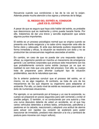 frecuencia cuando sus condiciones o las de la vía así lo exijan.
Además preste mucha atención a los signos y síntomas de la fatiga.
EL RIESGO DEL ESTRÉS AL CONDUCIR
¿QUÉ ES EL ESTRÉS?
A pesar de que es seguro que haya oído hablar del estrés, es probable
que desconozca qué es realmente y cómo puede hacerle frente. Por
ello, trataremos de dar una breve y sencilla explicación que aclare
algunos puntos importantes.
El estrés es un proceso psicológico normal que se origina cuando se
presenta una fuerte exigencia y no sabe cómo responder ante ella de
forma clara y adecuada. Si ante esa demanda pudiera responder de
forma inmediata y eficaz, la situación se resolvería con éxito y no se
producirían las consecuencias negativas asociadas al estrés.
En cambio, en caso de que no pueda dar una respuesta rápida y
eficaz, su organismo pondrá en marcha un mecanismo de emergencia
general. Los cambios corporales que produce este mecanismo son los
que probablemente conocía como estrés (aunque ya ve que en
realidad no son más que una parte del proceso). Con ello, su cuerpo
trata de prepararse para afrontar cualquier tipo de situación
problemática, sea de la naturaleza que sea.
De lo anterior podemos concluir que el proceso del estrés, en sí
mismo, no es algo negativo. Al contrario, se trata de uno de los
mecanismos de los que dispone su organismo para adaptarse al
ambiente. Por ello, un cierto nivel de estrés es necesario para salir con
éxito de numerosas situaciones.
Por ejemplo, si va caminando por el bosque y un oso le sorprende, su
cuerpo se preparará en pocos segundos para salir corriendo y evitar el
posible peligro. O también, si va conduciendo por una autovía y tras
una curva descubre delante de usted un accidente, en el que hay
varios vehículos detenidos a ambos lados, ambulancias, patrulleros y
peatones en la calzada, reaccionará y adoptará una actitud de alarma
para actuar con rapidez (su corazón se acelerará para poder
reaccionar de inmediato, prestará más atención a la vía y cambiará de
postura para moverse con mayor soltura).

 