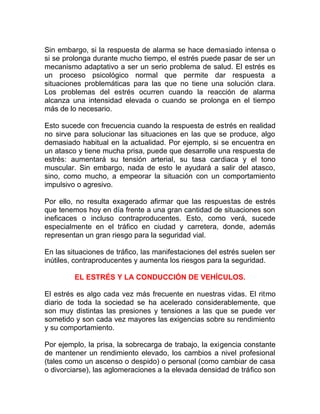 Sin embargo, si la respuesta de alarma se hace demasiado intensa o
si se prolonga durante mucho tiempo, el estrés puede pasar de ser un
mecanismo adaptativo a ser un serio problema de salud. El estrés es
un proceso psicológico normal que permite dar respuesta a
situaciones problemáticas para las que no tiene una solución clara.
Los problemas del estrés ocurren cuando la reacción de alarma
alcanza una intensidad elevada o cuando se prolonga en el tiempo
más de lo necesario.
Esto sucede con frecuencia cuando la respuesta de estrés en realidad
no sirve para solucionar las situaciones en las que se produce, algo
demasiado habitual en la actualidad. Por ejemplo, si se encuentra en
un atasco y tiene mucha prisa, puede que desarrolle una respuesta de
estrés: aumentará su tensión arterial, su tasa cardiaca y el tono
muscular. Sin embargo, nada de esto le ayudará a salir del atasco,
sino, como mucho, a empeorar la situación con un comportamiento
impulsivo o agresivo.
Por ello, no resulta exagerado afirmar que las respuestas de estrés
que tenemos hoy en día frente a una gran cantidad de situaciones son
ineficaces o incluso contraproducentes. Esto, como verá, sucede
especialmente en el tráfico en ciudad y carretera, donde, además
representan un gran riesgo para la seguridad vial.
En las situaciones de tráfico, las manifestaciones del estrés suelen ser
inútiles, contraproducentes y aumenta los riesgos para la seguridad.
EL ESTRÉS Y LA CONDUCCIÓN DE VEHÍCULOS.
El estrés es algo cada vez más frecuente en nuestras vidas. El ritmo
diario de toda la sociedad se ha acelerado considerablemente, que
son muy distintas las presiones y tensiones a las que se puede ver
sometido y son cada vez mayores las exigencias sobre su rendimiento
y su comportamiento.
Por ejemplo, la prisa, la sobrecarga de trabajo, la exigencia constante
de mantener un rendimiento elevado, los cambios a nivel profesional
(tales como un ascenso o despido) o personal (como cambiar de casa
o divorciarse), las aglomeraciones a la elevada densidad de tráfico son

 