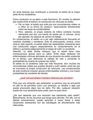 sin duda factores que contribuyen a aumentar el estrés de la mayor
parte de los ciudadanos.
Como conductor no es ajeno a este fenómeno. En verdad, la relación
que existe entre el estrés y la conducción de vehículos es doble:
• Por un lado, el estrés que sufre por sus circunstancias vitales va
a influir en su forma de conducir, repercutiendo directamente
sobre las tasas de accidentalidad.
• Pero, además, el propio sistema de tráfico contiene muchos
elementos que son una fuente de estrés por sí mismos, como
por ejemplo, los atascos de camino al trabajo.
En consecuencia, el estrés va a ser algo relativamente frecuente en
nuestras ciudades y carreteras. Esto es preocupante, porque, como
verá en este capítulo, el estrés altera las capacidades necesarias para
una conducción segura (especialmente su comportamiento en el
tráfico) y aumenta peligrosamente el riesgo de sufrir un accidente.
Además, no debe olvidar tampoco que el estrés tiene unas
consecuencias graves para su salud. Entre estas destacan las
enfermedades crónicas derivadas de una situación de estrés sostenida
en el tiempo, que deterioran la calidad de vida y aumentan la
probabilidad de muerte de quienes las sufren.
El estrés es un problema cada vez más frecuente. Son muchas las
circunstancias vitales que pueden llevarle a sufrir estrés, entre las que
se encuentra la propia conducción de vehículos. Las consecuencias
de este síndrome incluyen graves enfermedades crónicas y una mayor
probabilidad de accidente de tránsito.
¿QUÉ SITUACIONES PUEDEN PROVOCAR ESTRÉS?
Para que una situación sea estresante, la persona que se encuentre
en ella ha de percibirla como una amenaza, un desafío o algo que
pueda provocarle algún tipo de daño. Por ello, cualquier situación
puede ser muy estresante para usted, pero no para otros.
¿De qué depende que una situación sea estresante pata usted?.
Básicamente, de los recursos que tenga para afrontar. Por ello, con el
debido entrenamiento, puede aprender a hacer frente a estas
situaciones estresantes con las estrategias de afrontamiento más
adecuadas.

 