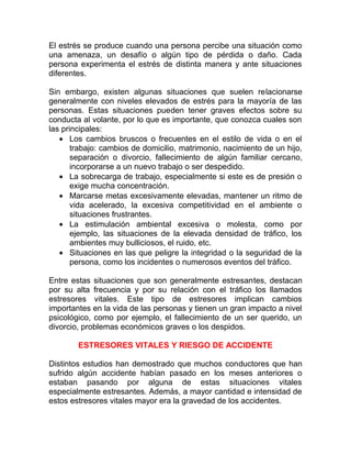 El estrés se produce cuando una persona percibe una situación como
una amenaza, un desafío o algún tipo de pérdida o daño. Cada
persona experimenta el estrés de distinta manera y ante situaciones
diferentes.
Sin embargo, existen algunas situaciones que suelen relacionarse
generalmente con niveles elevados de estrés para la mayoría de las
personas. Estas situaciones pueden tener graves efectos sobre su
conducta al volante, por lo que es importante, que conozca cuales son
las principales:
• Los cambios bruscos o frecuentes en el estilo de vida o en el
trabajo: cambios de domicilio, matrimonio, nacimiento de un hijo,
separación o divorcio, fallecimiento de algún familiar cercano,
incorporarse a un nuevo trabajo o ser despedido.
• La sobrecarga de trabajo, especialmente si este es de presión o
exige mucha concentración.
• Marcarse metas excesivamente elevadas, mantener un ritmo de
vida acelerado, la excesiva competitividad en el ambiente o
situaciones frustrantes.
• La estimulación ambiental excesiva o molesta, como por
ejemplo, las situaciones de la elevada densidad de tráfico, los
ambientes muy bulliciosos, el ruido, etc.
• Situaciones en las que peligre la integridad o la seguridad de la
persona, como los incidentes o numerosos eventos del tráfico.
Entre estas situaciones que son generalmente estresantes, destacan
por su alta frecuencia y por su relación con el tráfico los llamados
estresores vitales. Este tipo de estresores implican cambios
importantes en la vida de las personas y tienen un gran impacto a nivel
psicológico, como por ejemplo, el fallecimiento de un ser querido, un
divorcio, problemas económicos graves o los despidos.
ESTRESORES VITALES Y RIESGO DE ACCIDENTE
Distintos estudios han demostrado que muchos conductores que han
sufrido algún accidente habían pasado en los meses anteriores o
estaban pasando por alguna de estas situaciones vitales
especialmente estresantes. Además, a mayor cantidad e intensidad de
estos estresores vitales mayor era la gravedad de los accidentes.

 