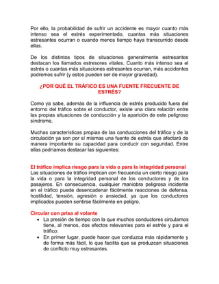 Por ello, la probabilidad de sufrir un accidente es mayor cuanto más
intenso sea el estrés experimentado, cuantas más situaciones
estresantes ocurran o cuando menos tiempo haya transcurrido desde
ellas.
De los distintos tipos de situaciones generalmente estresantes
destacan los llamados estresores vitales. Cuanto más intenso sea el
estrés o cuantas más situaciones estresantes ocurran, más accidentes
podremos sufrir (y estos pueden ser de mayor gravedad).
¿POR QUÉ EL TRÁFICO ES UNA FUENTE FRECUENTE DE
ESTRÉS?
Como ya sabe, además de la influencia de estrés producido fuera del
entorno del tráfico sobre el conductor, existe una clara relación entre
las propias situaciones de conducción y la aparición de este peligroso
síndrome.
Muchas características propias de las conducciones del tráfico y de la
circulación ya son por sí mismas una fuente de estrés que afectará de
manera importante su capacidad para conducir con seguridad. Entre
ellas podríamos destacar las siguientes:
El tráfico implica riesgo para la vida o para la integridad personal
Las situaciones de tráfico implican con frecuencia un cierto riesgo para
la vida o para la integridad personal de los conductores y de los
pasajeros. En consecuencia, cualquier maniobra peligrosa incidente
en el tráfico puede desencadenar fácilmente reacciones de defensa,
hostilidad, tensión, agresión o ansiedad, ya que los conductores
implicados pueden sentirse fácilmente en peligro.
Circular con prisa al volante
• La presión de tiempo con la que muchos conductores circulamos
tiene, al menos, dos efectos relevantes para el estrés y para el
tráfico:
• En primer lugar, puede hacer que conduzca más rápidamente y
de forma más fácil, lo que facilita que se produzcan situaciones
de conflicto muy estresantes.

 