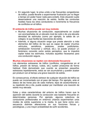 • En segundo lugar, la prisa unida a las frecuentes congestiones
de tráfico, puede llevarle a experimentar frustración por no llegar
a tiempo sin poder hacer nada para evitarlo. Esta situación suele
desencadenar una reacción de estrés, facilita las conductas
hostiles hacia los otros conductores e incrementa la frecuencia
de conflictos en el tráfico.
El ambiente de tráfico puede ser muy molesto
• Muchas situaciones de conducción, especialmente en ciudad
van acompañadas de un elevado nivel de ruido o de una elevada
densidad de estímulos (como por ejemplo, la salida de un
colegio), lo que facilita las reacciones de estrés.
• Además, si alguna situación exige que preste atención a más
elementos del tráfico de los que es capaz de captar (muchos
vehículos,
semáforos,
peatones,
postes
publicitarios,
señalización horizontal y vertical, etc.), se puede producir un
fenómeno conocido como estrés perceptivo, que le impedirá
captar todos los estímulos, incluidos aquellos necesarios para
una conducción segura.
Muchas situaciones se repiten con demasiada frecuencia
Los elementos estresares de tráfico (conflictos, congestiones en el
tráfico, presión de tiempo, ruidos, etc.) suelen producirse de forma
habitual. Está demostrado que cuando se presentan pequeños
estresores repetidamente, estos se van acumulando y pueden acabar
por producir con el tiempo una grave reacción de estrés.
En consecuencia, el efecto estresor de cualquier situación de tráfico se
puede ver incrementado con el paso del tiempo. Por ejemplo, ante el
atasco de las horas pico de cada mañana, lejos de acostumbrarse a
su repetición día a día, puede acabar por manifestar una reacción de
estrés muy elevada.
Estas y otras características del entorno de tráfico hacen que la
aparición del estrés durante la conducción sea bastante frecuente en
determinadas personas. Por ejemplo, algunos colectivos de
conductores profesionales en entornos urbanos experimentan unos
niveles de estrés superiores a la media, lo que tiene como consecuencia distintas alteraciones en sus funciones físicas y
psicológicas, y una mayor probabilidad de sufrir accidentes.

 