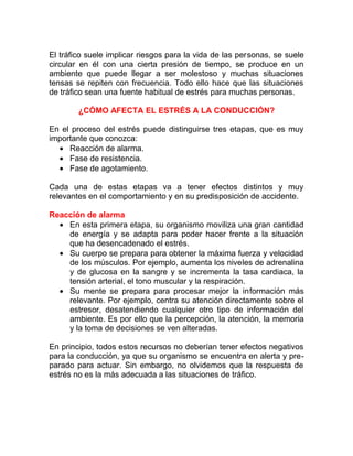 El tráfico suele implicar riesgos para la vida de las personas, se suele
circular en él con una cierta presión de tiempo, se produce en un
ambiente que puede llegar a ser molestoso y muchas situaciones
tensas se repiten con frecuencia. Todo ello hace que las situaciones
de tráfico sean una fuente habitual de estrés para muchas personas.
¿CÓMO AFECTA EL ESTRÉS A LA CONDUCCIÓN?
En el proceso del estrés puede distinguirse tres etapas, que es muy
importante que conozca:
• Reacción de alarma.
• Fase de resistencia.
• Fase de agotamiento.
Cada una de estas etapas va a tener efectos distintos y muy
relevantes en el comportamiento y en su predisposición de accidente.
Reacción de alarma
• En esta primera etapa, su organismo moviliza una gran cantidad
de energía y se adapta para poder hacer frente a la situación
que ha desencadenado el estrés.
• Su cuerpo se prepara para obtener la máxima fuerza y velocidad
de los músculos. Por ejemplo, aumenta los niveles de adrenalina
y de glucosa en la sangre y se incrementa la tasa cardiaca, la
tensión arterial, el tono muscular y la respiración.
• Su mente se prepara para procesar mejor la información más
relevante. Por ejemplo, centra su atención directamente sobre el
estresor, desatendiendo cualquier otro tipo de información del
ambiente. Es por ello que la percepción, la atención, la memoria
y la toma de decisiones se ven alteradas.
En principio, todos estos recursos no deberían tener efectos negativos
para la conducción, ya que su organismo se encuentra en alerta y preparado para actuar. Sin embargo, no olvidemos que la respuesta de
estrés no es la más adecuada a las situaciones de tráfico.

 