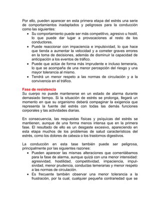 Por ello, pueden aparecer en esta primera etapa del estrés una serie
de comportamientos inadaptados y peligrosos para la conducción
como las siguientes:
• Su comportamiento puede ser más competitivo, agresivo u hostil,
lo que puede dar lugar a provocaciones al resto de los
conductores.
• Puede reaccionar con impaciencia e impulsividad, lo que hace
que tienda a aumentar la velocidad y a cometer graves errores
en la toma de decisiones, además de disminuir la capacidad de
anticipación a los eventos de tráfico.
• Puede que actúe de forma más imprudente e incluso temeraria,
lo que se acompaña de una menor percepción del riesgo y una
mayor tolerancia al mismo.
• Tendrá un menor respeto a las normas de circulación y a la
convivencia en el tráfico.
Fase de resistencia
Su cuerpo no puede mantenerse en un estado de alarma durante
demasiado tiempo. Si la situación de estrés se prolonga, llegará un
momento en que su organismo deberá compaginar la exigencia que
representa la fuente del estrés con todas las demás funciones
corporales y las actividades diarias.
En consecuencia, las respuestas físicas y psíquicas del estrés se
mantienen, aunque de una forma menos intensa que en la primera
fase. El resultado de ello es un desgaste excesivo, apareciendo en
esta etapa muchos de los problemas de salud característicos del
estrés, como los dolores de cabeza o los trastornos digestivos.
La conducción en esta tase también puede ser peligrosa,
principalmente por las siguientes razones:
• Pueden aparecer las mismas alteraciones que comentábamos
para la fase de alarma, aunque quizá con una menor intensidad:
agresividad, hostilidad, competitividad, impaciencia, impulsividad, menor prudencia, conductas temerarias y menor respeto
a las normas de circulación.
• Es frecuente también observar una menor tolerancia a la
frustración, por la cual, cualquier pequeña contrariedad que se

 