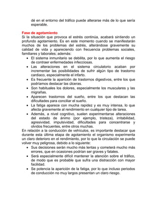 dé en el entorno del tráfico puede alterarse más de lo que sería
esperable.
Fase de agotamiento
Si la situación que provoca el estrés continúa, acabará sintiendo un
profundo agotamiento. Es en este momento cuando se manifestarán
muchos de los problemas del estrés, alterándose gravemente su
calidad de vida y apareciendo con frecuencia problemas sociales,
familiares y laborales; además:
• El sistema inmunitario se debilita, por lo que aumenta el riesgo
de contraer enfermedades infecciosas.
• Las alteraciones en el sistema circulatorio acaban por
incrementar las posibilidades de sufrir algún tipo de trastorno
cardiaco, especialmente el infarto.
• Es frecuente la aparición de trastornos digestivos, entre los que
podríamos destacar las úlceras.
• Son habituales los dolores, especialmente los musculares y las
migrañas.
• Aparecen trastornos del sueño, entre los que destacan las
dificultades para conciliar el sueño.
• La fatiga aparece con mucha rapidez y es muy intensa, lo que
afecta gravemente al rendimiento en cualquier tipo de tarea.
• Además, a nivel cognitivo, suelen experimentarse alteraciones
del estado de ánimo (por ejemplo, tristeza), irritabilidad,
agresividad, impulsividad, dificultades para concentrarse y
olvidos frecuentes, entre otros muchas.
En relación a la conducción de vehículos, es importante destacar que
durante esta última etapa de agotamiento el organismo experimenta
un claro deterioro en el rendimiento, por lo que la circulación se puede
volver muy peligrosa, debido a lo siguiente:
• Sus decisiones serán mucho más lentas y cometerá mucho más
errores, que en ocasiones podrían ser graves y fatales.
• Será especialmente difícil mantener la atención sobre el tráfico,
de modo que es probable que sufra una distracción con mayor
facilidad.
• Se potencia la aparición de la fatiga, por lo que incluso periodos
de conducción no muy largos presentan un claro riesgo.

 
