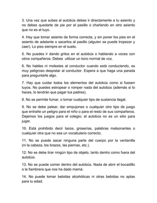 3. Una vez que subes al autobús debes ir directamente a tu asiento y
no debes quedarte de pie por el pasillo o charlando en otro asiento
que no es el tuyo.
4. Hay que tomar asiento de forma correcta, y sin poner los pies en el
asiento de adelante o sacarlos al pasillo (alguien se puede tropezar y
caer). Lo pies siempre en el suelo.
5. No puedes ir dando gritos en el autobús o hablando a voces con
otros compañeros. Debes utilizar un tono normal de voz.
6. No hables ni molestes al conductor cuando está conduciendo, es
muy peligroso despistar al conductor. Espera a que haga una parada
para preguntarle algo.
7. Hay que cuidar todos los elementos del autobús como si fuesen
tuyos. No puedes estropear o romper nada del autobús (además si lo
haces, lo tendrán que pagar tus padres).
8. No se permite fumar, o tomar cualquier tipo de sustancia ilegal.
9. No se debe pelear, dar empujones o cualquier otro tipo de juego
que entrañe un peligro para el niño o para el resto de sus compañeros.
Dejemos los juegos para el colegio; el autobús no es un sitio para
jugar.
10. Está prohibido decir tacos, groserías, palabras malsonantes o
cualquier otra que no sea un vocabulario correcto.
11. No se puede sacar ninguna parte del cuerpo por la ventanilla
(ni la cabeza, los brazos, las piernas, etc.).
12. No se debe tirar ningún tipo de objeto, tanto dentro como fuera del
autobús.
13. No se puede comer dentro del autobús. Nada de abrir el bocadillo
o la fiambrera que nos ha dado mamá.
14. No puede tomar bebidas alcohólicas ni otras bebidas no aptas
para tu edad.

 