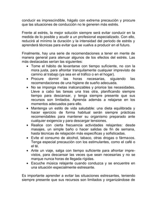 conducir es imprescindible, hágalo con extrema precaución y procure
que las situaciones de conducción no le generen más estrés.
Frente al estrés, la mejor solución siempre será evitar conducir en la
medida de lo posible y acudir a un profesional especializado. Con ello,
reducirá al mínimo la duración y la intensidad del periodo de estrés y
aprenderá técnicas para evitar que se vuelva a producir en el futuro.
Finalmente, hay una serie de recomendaciones a tener en mente de
manera general para atenuar algunos de los efectos del estrés. Las
más destacadas serían las siguientes:
• Tome el hábito de levantarse con tiempo suficiente, no con la
mora justa, para afrontar tranquilamente cualquier imprevisto de
camino al trabajo (ya sea en el tráfico o en el hogar).
• Procure dormir las horas necesarias, siguiendo las
recomendaciones de una higiene de sueño adecuada.
• No se imponga metas inalcanzables y priorice las necesidades.
Lleve a cabo las tareas una tras otra, planificando siempre
tiempo para descansar, y tenga siempre presente que sus
recursos son limitados. Aprenda además a relajarse en los
momentos adecuados para ello.
• Mantenga un estilo de vida saludable: una dieta equilibrada y
hacer ejercicio de forma habitual serán siempre prácticas
recomendables para mantener su organismo preparado ante
cualquier exigencia y para descargar tensiones.
• Realice con cierta frecuencia actividades relajantes: desde
masajes, un simple baño o hacer salidas de fin de semana,
hasta técnicas de relajación más específicas y sofisticadas.
• Evite el consumo de alcohol, tabaco, otras drogas o fármacos.
Tenga especial precaución con los estimulantes, como el café o
el té.
• Ante un viaje, salga con tiempo suficiente para afrontar imprevistos, para descansar las veces que sean necesarias y no se
marque nunca horas de llegada rígidas.
• Escuche música relajante cuando conduzca y se encuentre en
una situación especialmente estresante.
Es importante aprender a evitar las situaciones estresantes, teniendo
siempre presente que sus recursos son limitados y organizándose de

 