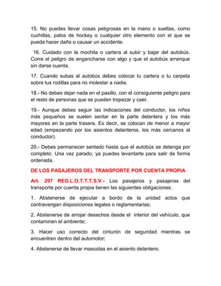 15. No puedes llevar cosas peligrosas en la mano o sueltas, como
cuchillas, palos de hockey o cualquier otro elemento con el que se
pueda hacer daño o causar un accidente.
16. Cuidado con la mochila o cartera al subir y bajar del autobús.
Corre el peligro de engancharse con algo y que el autobús arranque
sin darse cuenta.
17. Cuando subas al autobús debes colocar tu cartera o tu carpeta
sobre tus rodillas para no molestar a nadie.
18.- No debes dejar nada en el pasillo, con el consiguiente peligro para
el resto de personas que se pueden tropezar y caer.
19.- Aunque debes seguir las indicaciones del conductor, los niños
más pequeños se suelen sentar en la parte delantera y los más
mayores en la parte trasera. Es decir, se colocan de menor a mayor
edad (empezando por los asientos delanteros, los más cercanos al
conductor).
20.- Debes permanecer sentado hasta que el autobús se detenga por
completo. Una vez parado, ya puedes levantarte para salir de forma
ordenada.
DE LOS PASAJEROS DEL TRANSPORTE POR CUENTA PROPIA
Art. 297 REG.L.O.T.T.T.S.V.- Los pasajeros y pasajeras del
transporte por cuenta propia tienen las siguientes obligaciones:
1. Abstenerse de ejecutar a bordo de la unidad actos que
contravengan disposiciones legales o reglamentarias;
2. Abstenerse de arrojar desechos desde el interior del vehículo, que
contaminen el ambiente;
3. Hacer uso correcto del cinturón de seguridad mientras se
encuentren dentro del automotor;
4. Abstenerse de llevar mascotas en el asiento delantero;

 