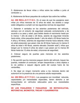 5. Abstenerse de llevar niñas o niños sobre las rodillas o junto al
conductor; y,
6. Abstenerse de llevar paquetes de cualquier tipo sobre las rodillas.
Art. 298 REG.L.O.T.T.T.S.V.- En el caso de que los pasajeros sean
niñas y/o niños menores de 12 años de edad, los adultos a cargo
están obligados a cumplir con las siguientes normas de seguridad:
1. Deberán ir sentados en los asientos posteriores del vehículo,
siempre con el cinturón de seguridad colocado correctamente y de
acuerdo a su peso y edad: para bebés desde el nacimiento hasta por
lo menos 1 año de edad o 20 libras, asiento de seguridad mirando
hacia atrás; niños pequeños desde 1 año de edad o 20 libras hasta los
4 años y 40 libras, asientos de seguridad mirando hacia delante; niños
en edad preescolar que pesen más de 40 libras hasta por lo menos 6
años de edad o 60 libras, asiento elevado (“booster seat”); niños que
tengan por lo menos 6 años de edad o que pesen por lo menos 60
libras hasta los 12 años de edad, cinturones de seguridad;
2. Colocar seguro de puertas para menores en los asientos
posteriores;
3. No permitir que los menores jueguen dentro del vehículo, toquen las
puertas, molesten al conductor, arrojen desperdicios u otros objetos a
la vía pública o saquen alguna parte del cuerpo fuera de las
ventanillas;
4. No dejar en ningún momento solos a los menores dentro del
automóvil sin la presencia de una persona adulta responsable.
Art. 299 REG.L.O.T.T.T.S.V.- Los pasajeros con movilidad reducida,
capacidades y/o necesidades especiales, tienen derecho a ser
transportados en vehículos adecuados para sus necesidades
específicas.
DE LOS PASAJEROS Y PASAJERAS
DE MOTOCICLETAS,
MOTONETAS, BICIMOTOS, TRICAR Y CUADRIMOTOS

 