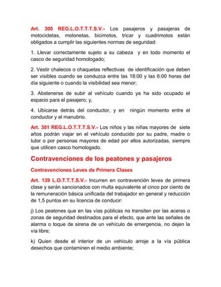 Art. 300 REG.L.O.T.T.T.S.V.- Los pasajeros y pasajeras de
motocicletas, motonetas, bicimotos, tricar y cuadrimotos están
obligados a cumplir las siguientes normas de seguridad:
1. Llevar correctamente sujeto a su cabeza y en todo momento el
casco de seguridad homologado;
2. Vestir chalecos o chaquetas reflectivas de identificación que deben
ser visibles cuando se conduzca entre las 18:00 y las 6:00 horas del
día siguiente o cuando la visibilidad sea menor;
3. Abstenerse de subir al vehículo cuando ya ha sido ocupado el
espacio para el pasajero; y,
4. Ubicarse detrás del conductor, y en
conductor y el manubrio.

ningún momento entre el

Art. 301 REG.L.O.T.T.T.S.V.- Los niños y las niñas mayores de siete
años podrán viajar en el vehículo conducido por su padre, madre o
tutor o por personas mayores de edad por ellos autorizadas, siempre
que utilicen casco homologado.

Contravenciones de los peatones y pasajeros
Contravenciones Leves de Primera Clases
Art. 139 L.O.T.T.T.S.V.- Incurren en contravención leves de primera
clase y serán sancionados con multa equivalente al cinco por ciento de
la remuneración básica unificada del trabajador en general y reducción
de 1,5 puntos en su licencia de conducir:
j) Los peatones que en las vías públicas no transiten por las aceras o
zonas de seguridad destinados para el efecto, que ante las señales de
alarma o toque de sirena de un vehículo de emergencia, no dejen la
vía libre;
k) Quien desde el interior de un vehículo arroje a la vía pública
desechos que contaminen el medio ambiente;

 