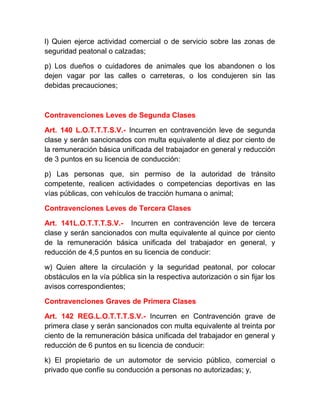 l) Quien ejerce actividad comercial o de servicio sobre las zonas de
seguridad peatonal o calzadas;
p) Los dueños o cuidadores de animales que los abandonen o los
dejen vagar por las calles o carreteras, o los condujeren sin las
debidas precauciones;

Contravenciones Leves de Segunda Clases
Art. 140 L.O.T.T.T.S.V.- Incurren en contravención leve de segunda
clase y serán sancionados con multa equivalente al diez por ciento de
la remuneración básica unificada del trabajador en general y reducción
de 3 puntos en su licencia de conducción:
p) Las personas que, sin permiso de la autoridad de tránsito
competente, realicen actividades o competencias deportivas en las
vías públicas, con vehículos de tracción humana o animal;
Contravenciones Leves de Tercera Clases
Art. 141L.O.T.T.T.S.V.- Incurren en contravención leve de tercera
clase y serán sancionados con multa equivalente al quince por ciento
de la remuneración básica unificada del trabajador en general, y
reducción de 4,5 puntos en su licencia de conducir:
w) Quien altere la circulación y la seguridad peatonal, por colocar
obstáculos en la vía pública sin la respectiva autorización o sin fijar los
avisos correspondientes;
Contravenciones Graves de Primera Clases
Art. 142 REG.L.O.T.T.T.S.V.- Incurren en Contravención grave de
primera clase y serán sancionados con multa equivalente al treinta por
ciento de la remuneración básica unificada del trabajador en general y
reducción de 6 puntos en su licencia de conducir:
k) El propietario de un automotor de servicio público, comercial o
privado que confíe su conducción a personas no autorizadas; y,

 