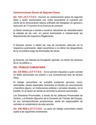 Contravenciones Graves de Segunda Clases
Art. 143 L.O.T.T.T.S.V.- Incurren en contravención grave de segunda
clase y serán sancionados con multa equivalente al cuarenta por
ciento de la remuneración básica unificada del trabajador en general y
reducción de 7,5 puntos en su licencia de conducir:
e) Quien construya o mande a construir reductores de velocidad sobre
la calzada de las vías, sin previa autorización e inobservando las
disposiciones del respectivo Reglamento;

f) Quienes roturen o dañen las vías de circulación vehicular sin la
respectiva autorización, dejen escombros o no retiren los desperdicios
de la vía pública luego de terminadas las obras;

g) Quienes, por labores de fumigación agrícola, no retiren los residuos
de la vía pública; y,
DEL TRABAJO COMUNITARIO
Art. 235 REG.L.O.T.T.T.S.V.- Es la sanción impuesta a quien comete
un delito sancionado con prisión o una contravención leve de tercera
clase.
El trabajo comunitario se cumplirá prestando servicios como:
actividades, tareas especiales inherentes al tránsito sin remuneración
o beneficio alguno, en instituciones públicas o privadas situadas, en lo
posible, en el sector en donde se domicilia la persona sancionada.
Los Directores Provinciales, a través de las Jefaturas Provinciales de
Control, y el Director Ejecutivo de la Comisión de Tránsito del Guayas,
en sus correspondientes jurisdicciones, serán los responsables de
controlar el cumplimiento de esta sanción.
Art. 236 REG.L.O.T.T.T.S.V.- La pena de trabajo comunitario estará
sujeta a las siguientes condiciones:

 