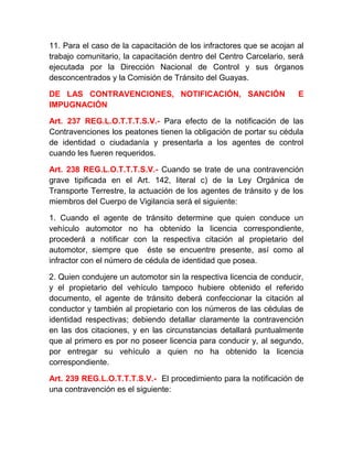 11. Para el caso de la capacitación de los infractores que se acojan al
trabajo comunitario, la capacitación dentro del Centro Carcelario, será
ejecutada por la Dirección Nacional de Control y sus órganos
desconcentrados y la Comisión de Tránsito del Guayas.
DE LAS CONTRAVENCIONES, NOTIFICACIÓN, SANCIÓN
IMPUGNACIÓN

E

Art. 237 REG.L.O.T.T.T.S.V.- Para efecto de la notificación de las
Contravenciones los peatones tienen la obligación de portar su cédula
de identidad o ciudadanía y presentarla a los agentes de control
cuando les fueren requeridos.
Art. 238 REG.L.O.T.T.T.S.V.- Cuando se trate de una contravención
grave tipificada en el Art. 142, literal c) de la Ley Orgánica de
Transporte Terrestre, la actuación de los agentes de tránsito y de los
miembros del Cuerpo de Vigilancia será el siguiente:
1. Cuando el agente de tránsito determine que quien conduce un
vehículo automotor no ha obtenido la licencia correspondiente,
procederá a notificar con la respectiva citación al propietario del
automotor, siempre que éste se encuentre presente, así como al
infractor con el número de cédula de identidad que posea.
2. Quien condujere un automotor sin la respectiva licencia de conducir,
y el propietario del vehículo tampoco hubiere obtenido el referido
documento, el agente de tránsito deberá confeccionar la citación al
conductor y también al propietario con los números de las cédulas de
identidad respectivas; debiendo detallar claramente la contravención
en las dos citaciones, y en las circunstancias detallará puntualmente
que al primero es por no poseer licencia para conducir y, al segundo,
por entregar su vehículo a quien no ha obtenido la licencia
correspondiente.
Art. 239 REG.L.O.T.T.T.S.V.- El procedimiento para la notificación de
una contravención es el siguiente:

 