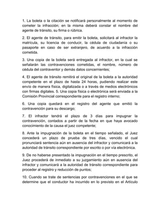 1. La boleta o la citación se notificará personalmente al momento de
cometer la infracción; en la misma deberá constar el nombre del
agente de tránsito, su firma o rúbrica.
2. El agente de tránsito, para emitir la boleta, solicitará al infractor la
matrícula, su licencia de conducir, la cédula de ciudadanía o su
pasaporte en caso de ser extranjero, de acuerdo a la infracción
cometida.
3. Una copia de la boleta será entregada al infractor, en la cual se
señalarán las contravenciones cometidas, el nombre, número de
cédula del contraventor y demás datos concernientes;
4. El agente de tránsito remitirá el original de la boleta a la autoridad
competente en el plazo de hasta 24 horas, pudiendo realizar este
envío de manera física, digitalizada o a través de medios electrónicos
con firmas digitales. 5. Una copia física o electrónica será enviada a la
Comisión Provincial correspondiente para el registro interno;
6. Una copia quedará en el registro del agente que emitió la
contravención para su descargo;
7. El infractor tendrá el plazo de 3 días para impugnar la
contravención, contados a partir de la fecha en que haya avocado
conocimiento de la causa el juez competente;
8. Ante la impugnación de la boleta en el tiempo señalado, el Juez
concederá un plazo de prueba de tres días, vencido el cual
pronunciará sentencia aún en ausencia del infractor y comunicará a la
autoridad de tránsito correspondiente por escrito o por vía electrónica.
9. De no haberse presentado la impugnación en el tiempo prescrito, el
Juez procederá de inmediato a su juzgamiento aún en ausencia del
infractor y comunicará a la autoridad de tránsito correspondiente para
proceder al registro y reducción de puntos;
10. Cuando se trate de sentencias por contravenciones en el que se
determine que el conductor ha incurrido en lo previsto en el Artículo

 