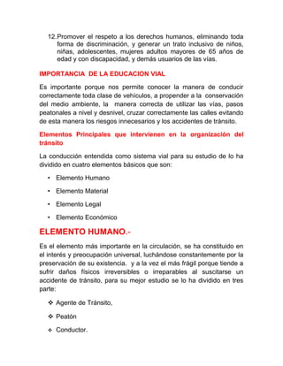 12.Promover el respeto a los derechos humanos, eliminando toda
forma de discriminación, y generar un trato inclusivo de niños,
niñas, adolescentes, mujeres adultos mayores de 65 años de
edad y con discapacidad, y demás usuarios de las vías.
IMPORTANCIA DE LA EDUCACION VIAL
Es importante porque nos permite conocer la manera de conducir
correctamente toda clase de vehículos, a propender a la conservación
del medio ambiente, la manera correcta de utilizar las vías, pasos
peatonales a nivel y desnivel, cruzar correctamente las calles evitando
de esta manera los riesgos innecesarios y los accidentes de tránsito.
Elementos Principales que intervienen en la organización del
tránsito
La conducción entendida como sistema vial para su estudio de lo ha
dividido en cuatro elementos básicos que son:
• Elemento Humano
• Elemento Material
• Elemento Legal
• Elemento Económico

ELEMENTO HUMANO.Es el elemento más importante en la circulación, se ha constituido en
el interés y preocupación universal, luchándose constantemente por la
preservación de su existencia. y a la vez el más frágil porque tiende a
sufrir daños físicos irreversibles o irreparables al suscitarse un
accidente de tránsito, para su mejor estudio se lo ha dividido en tres
parte:
 Agente de Tránsito,
 Peatón


Conductor.

 