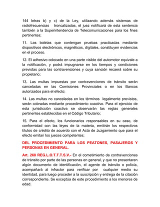 144 letras b) y c) de la Ley, utilizando además sistemas de
radiofrecuencias troncalizadas, el juez notificará de esta sentencia
también a la Superintendencia de Telecomunicaciones para los fines
pertinentes;
11. Las boletas que contengan pruebas practicadas mediante
dispositivos electrónicos, magnéticos, digitales, constituyen evidencias
en el proceso.
12. El adhesivo colocado en una parte visible del automotor equivale a
la notificación, y podrá impugnarse en los tiempos y condiciones
previstas para las contravenciones y cuya sanción recaerá sobre su
propietario;
13. Las multas impuestas por contravenciones de tránsito serán
canceladas en las Comisiones Provinciales o en los Bancos
autorizados para el efecto;
14. Las multas no canceladas en los términos legalmente previstos,
serán cobradas mediante procedimiento coactivo. Para el ejercicio de
esta jurisdicción coactiva se observarán las reglas generales
pertinentes establecidas en el Código Tributario;
15. Para el efecto, los funcionarios responsables en su caso, de
conformidad con las leyes de la materia, emitirán los respectivos
títulos de crédito de acuerdo con el Acta de Juzgamiento que para el
efecto emitan los jueces competentes;
DEL PROCEDIMIENTO PARA LOS PEATONES, PASAJEROS Y
PERSONAS EN GENERAL.
Art. 268 REG.L.O.T.T.T.S.V.- En el cometimiento de contravenciones
de tránsito por parte de las personas en general, y que no presentaren
algún documento de identificación, el agente de tránsito o policía,
acompañará al infractor para verificar por
cualquier medio su
identidad, para luego proceder a la suscripción y entrega de la citación
correspondiente. Se exceptúa de este procedimiento a los menores de
edad.

 