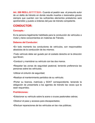 Art. 269 REG.L.O.T.T.T.S.V.- Cuando el peatón sea el presunto autor
de un delito de tránsito en donde resulte muertos o lesionados graves
siempre que cuenten con los suficientes elementos probatorios será
aprehendido y puesto a órdenes del juez de tránsito competente.

CONDUCTOR:
Concepto.Es la persona legalmente habilitada para la conducción de vehículos a
motor y tiene conocimientos en materias de Tránsito.
Deberes del Conductor:
•En todo momento los conductores de vehículos, son responsables
absolutos de la conducción de los mismos;
•Todo vehículo debe ser guiado por el costado derecho en la dirección
que lleven;
•Conducir y maniobrar su vehículo con las dos manos.
•Respetar las zonas de seguridad peatonal, teniendo preferencia las
personas sobre los vehículos;
•Utilizar el cinturón de seguridad;
•Realizar el mantenimiento periódico de su vehículo;
•Portar su licencia, matrícula y SOAT correspondiente, teniendo la
obligación de presentarla a los agentes de tránsito las veces que le
sean requeridos;
Prohibiciones:
•Estacionar su vehículo sobre la acera o cruces peatonales cebras;
•Obstruir el paso y accesos para discapacitados;
•Efectuar reparaciones de los vehículos en las vías públicas;

 