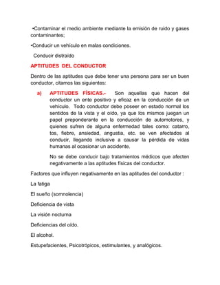 •Contaminar el medio ambiente mediante la emisión de ruido y gases
contaminantes;
•Conducir un vehículo en malas condiciones.
Conducir distraído
APTITUDES DEL CONDUCTOR
Dentro de las aptitudes que debe tener una persona para ser un buen
conductor, citamos las siguientes:
a)

APTITUDES FÍSICAS.Son aquellas que hacen del
conductor un ente positivo y eficaz en la conducción de un
vehículo. Todo conductor debe poseer en estado normal los
sentidos de la vista y el oído, ya que los mismos juegan un
papel preponderante en la conducción de automotores, y
quienes sufren de alguna enfermedad tales como: catarro,
tos, fiebre, ansiedad, angustia, etc. se ven afectados al
conducir, llegando inclusive a causar la pérdida de vidas
humanas al ocasionar un accidente.
No se debe conducir bajo tratamientos médicos que afecten
negativamente a las aptitudes físicas del conductor.

Factores que influyen negativamente en las aptitudes del conductor :
La fatiga
El sueño (somnolencia)
Deficiencia de vista
La visión nocturna
Deficiencias del oído.
El alcohol.
Estupefacientes, Psicotrópicos, estimulantes, y analógicos.

 