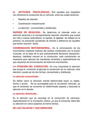 b)
APTITUDES PSICOLÓGICAS.- Son aquellas que respaldan
con eficiencia la conducción de un vehículo, entre las cuales tenemos:
•

Rapidez de reacción

•

Coordinación motosensorial

•

La atención (concentrada y distribuida)

RAPIDEZ DE REACCION.- Se determina al intervalo entre un
estímulo sensorial y la correspondiente reacción voluntaria que pueda
ser más o menos automáticos, la rapidez, la agilidad de reflejos en la
persona, ha prevenido accidentes de tránsito a diferencia de aquellos
que tienen reacción tardía
COORDINACION MOTOSENSORIAL.- Es la armonización de los
movimientos mediante órdenes del cerebro combinados con la acción
muscular, es la base de lo que ordinariamente llamamos disposición,
destreza, habilidad manual en la conducción, esta coordinación es
necesaria para ejecutar las maniobras corrientes y especialmente los
que requieren de sincronización de todos los movimientos.
LA ATENCIÓN DEL CONDUCTOR.- Es muy importante la atención
que ponga el conductor al ejecutar la conducción de un vehículo, esta
atención, puede ser de dos formas: concentrada y distribuida.
La atención concentrada.Se define como la dirección mental determinada hacia un objeto,
hecho o acción. No es aconsejable para la circulación vehicular, ya
que el conductor se concentra en determinado aspecto y descuida la
atención en lo demás.
La atención distribuida.Es la atención que se aconseja en la conducción de vehículos,
especialmente en la circulación urbana, ya que el conductor debe fijar
su atención en varios aspectos al mismo tiempo.
DE LOS CICLISTAS Y SUS DERECHOS

 