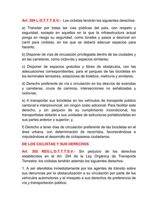 Art. 204 L.O.T.T.T.S.V.- Los ciclistas tendrán los siguientes derechos:
a) Transitar por todas las vías públicas del país, con respeto y
seguridad, excepto en aquellos en la que la infraestructura actual
ponga en riesgo su seguridad, como túneles y pasos a desnivel sin
carril para ciclistas, en los que se deberá adecuar espacios para
hacerlo;
b) Disponer de vías de circulación privilegiada dentro de las ciudades y
en las carreteras, como ciclovías y espacios similares;
c) Disponer de espacios gratuitos y libres de obstáculos, con las
adecuaciones correspondientes, para el parqueo de las bicicletas en
los terminales terrestres, estaciones de trolebús, metrovía y similares;
d) Derecho preferente de vía o circulación en los desvíos de avenidas
y carreteras, cruce de caminos, intersecciones no señalizadas y
ciclovías;
e) A transportar sus bicicletas en los vehículos de transporte público
cantonal e interprovincial, sin ningún costo adicional. Para facilitar este
derecho, y sin perjuicio de su cumplimiento incondicional, los
transportistas dotarán a sus unidades de estructuras portabicicletas en
sus partes anterior y superior; y,
f) Derecho a tener días de circulación preferente de las bicicletas en el
área urbana, con determinación de recorridos, favoreciéndose e
impulsándose el desarrollo de ciclopaseos ciudadanos.
DE LOS CICLISTAS Y SUS DERECHOS
Art. 302 REG.L.O.T.T.T.S.V.- Sin perjuicio de los derechos
establecidos en el Art. 204 de la Ley Orgánica de Transporte
Terrestre, los ciclistas tendrán además los siguientes derechos:
1. A ser atendidos inmediatamente por los agentes de tránsito sobre
sus denuncias por la obstaculización a su circulación por parte de los
vehículos automotores y el irrespeto a sus derechos de preferencia de
vía y transportación pública;

 