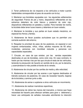 2. Tener preferencia de vía respecto a los vehículos a motor cuando
habiéndoles correspondido el paso de acuerdo con la luz;
3. Mantener sus bicicletas equipadas con los siguientes aditamentos
de seguridad: Frenos de pie y mano, dispositivos reflectantes en los
extremos delantero de color blanco y posterior de color rojo,
dispositivos reflectantes en pedales y ruedas. Para transitar de noche,
la bicicleta debe tener luces trasera y delantera en buen estado;
4. Mantener la bicicleta y sus partes en buen estado mecánico, en
especial los frenos y llantas;
5. Abstenerse de llevar puestos auriculares que no permitan una
correcta audición del entorno;
6. Respetar la prioridad de paso de los peatones, en especial si son
mujeres embarazadas, niños, niñas, adultos mayores de 65 años,
invidentes, personas con movilidad reducida y personas con
capacidades especiales;
7. Circular, en caso de que existan, por las sendas especiales
destinadas al uso de bicicletas, como ciclo vías. En caso contrario, lo
harán por las mismas vías por las que circula el resto de los vehículos,
teniendo la precaución de hacerlo en sentido de la vía, por la derecha,
y acercándose lo más posible al borde de la vereda;
8. Abstenerse de circular por los carriles de media y alta velocidad;
9. Abstenerse de circular por las aceras o por lugares destinados al
tránsito exclusivo de peatones. En caso de necesitar hacerlo, bajarse
de la bicicleta y caminar junto a ella;
10. Abstenerse de asirse o sujetarse a otros vehículos en movimiento;
11. Abstenerse de realizar maniobras repentinas;
12. Abstenerse de retirar las manos del manubrio, a menos que haya
necesidad de hacerlo para efectuar señales para girar o detenerse y
hacer uso anticipado de señales manuales advirtiendo la intención

 