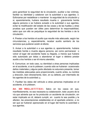 para garantizar la seguridad de la circulación, auxiliar a las víctimas,
facilitar su identidad y colaborar con la autoridad o sus agentes; 3.
Esforzarse por restablecer o mantener la seguridad de la circulación y
si, aparentemente, hubiera resultado muerta o gravemente herida
alguna persona o se hubiera avisado a la autoridad o sus agentes,
evitar la modificación del estado de las cosas y de las huellas u otras
pruebas que puedan ser útiles para determinar la responsabilidad,
salvo que con ello se perjudique la seguridad de los heridos o de la
circulación;
4. Prestar a los heridos el auxilio que resulte más adecuado, según las
circunstancias, y, especialmente, recabar auxilio sanitario de los
servicios que pudieran existir al efecto;
5. Avisar a la autoridad o a sus agentes si, aparentemente, hubiera
resultado herida o muerta alguna persona, así como permanecer o
volver al lugar del accidente hasta su llegada, a menos que hubiera
sido autorizado por éstos a abandonar el lugar o debiera prestar
auxilio a los heridos o ser él mismo atendido;
6. Comunicar, en todo caso, su identidad a otras personas implicadas
en el accidente, si se lo pidiesen; cuando sólo se hubieran ocasionado
daños materiales y alguna parte afectada no estuviera presente, tomar
las medidas adecuadas para proporcionarle, cuanto antes, su nombre
y dirección, bien directamente, bien, en su defecto, por intermedio de
los agentes de la autoridad; y,
7. Facilitar los datos del vehículo a otras personas implicadas en el
accidente, si lo pidiesen.
Art. 305 REG.L.O.T.T.T.S.V.- Salvo en los casos en que,
manifiestamente, no sea necesaria su colaboración, todo usuario de la
vía que advierta que se ha producido un accidente de circulación, sin
estar implicado en él, deberá cumplir, en cuanto le sea posible y le
afecten, las prescripciones establecidas en el apartado anterior, a no
ser que se hubieran apersonado en el lugar del hecho la autoridad o
sus agentes.

 