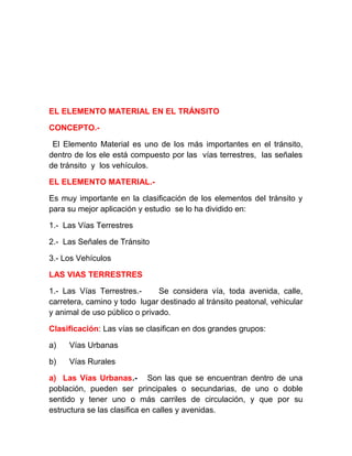 EL ELEMENTO MATERIAL EN EL TRÁNSITO
CONCEPTO.El Elemento Material es uno de los más importantes en el tránsito,
dentro de los ele está compuesto por las vías terrestres, las señales
de tránsito y los vehículos.
EL ELEMENTO MATERIAL.Es muy importante en la clasificación de los elementos del tránsito y
para su mejor aplicación y estudio se lo ha dividido en:
1.- Las Vías Terrestres
2.- Las Señales de Tránsito
3.- Los Vehículos
LAS VIAS TERRESTRES
1.- Las Vías Terrestres.Se considera vía, toda avenida, calle,
carretera, camino y todo lugar destinado al tránsito peatonal, vehicular
y animal de uso público o privado.
Clasificación: Las vías se clasifican en dos grandes grupos:
a)

Vías Urbanas

b)

Vías Rurales

a) Las Vías Urbanas.- Son las que se encuentran dentro de una
población, pueden ser principales o secundarias, de uno o doble
sentido y tener uno o más carriles de circulación, y que por su
estructura se las clasifica en calles y avenidas.

 