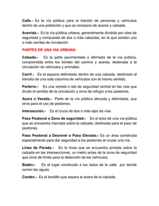 Calle.- Es la vía pública para el tránsito de personas y vehículos
dentro de una población y que se compone de aceras y calzada.
Avenida.- Es la vía pública urbana, generalmente dividida por islas de
seguridad y compuesta de dos o más calzadas, en la que existen uno
o más carriles de circulación.
PARTES DE UNA VIA URBANA
Calzada.Es la parte pavimentada o afirmada de la vía pública,
comprendida entre los bordes del camino y aceras, destinada a la
circulación de vehículos y animales.
Carril.- Es el espacio delimitado dentro de una calzada, destinado al
tránsito de una sola columna de vehículos con el mismo sentido.
Parterre.- Es una vereda o isla de seguridad central en las vías que
divide el sentido de la circulación y sirve de refugio a los peatones.
Acera o Vereda.- Parte de la vía pública elevada y delimitada, que
sirve para el uso de peatones.
Intersección.-

Es el cruce de dos o más ejes de vías

Paso Peatonal o Zona de seguridad.- Es el área de una vía pública
que se encuentra marcada sobre la calzada, destinada para el paso de
peatones.
Paso Peatonal a Desnivel o Paso Elevado.- Es un área construida
especialmente para dar seguridad a los peatones al cruzar una vía.
Línea de Parada.- Es la línea que se encuentra pintada sobre la
calzada en las intersecciones, un metro antes de la zona de seguridad
que sirve de límite para la detención de los vehículos.
Badén.Es el lugar construido a los lados de la calle por donde
corren las aguas.
Contén.- Es el bordillo que separa la acera de la calzada.

 