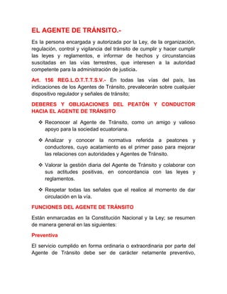 EL AGENTE DE TRÁNSITO.Es la persona encargada y autorizada por la Ley, de la organización,
regulación, control y vigilancia del tránsito de cumplir y hacer cumplir
las leyes y reglamentos, e informar de hechos y circunstancias
suscitadas en las vías terrestres, que interesen a la autoridad
competente para la administración de justicia.
Art. 156 REG.L.O.T.T.T.S.V.- En todas las vías del país, las
indicaciones de los Agentes de Tránsito, prevalecerán sobre cualquier
dispositivo regulador y señales de tránsito;
DEBERES Y OBLIGACIONES DEL PEATÓN Y CONDUCTOR
HACIA EL AGENTE DE TRÁNSITO
 Reconocer al Agente de Tránsito, como un amigo y valioso
apoyo para la sociedad ecuatoriana.
 Analizar y conocer la normativa referida a peatones y
conductores, cuyo acatamiento es el primer paso para mejorar
las relaciones con autoridades y Agentes de Tránsito.
 Valorar la gestión diaria del Agente de Tránsito y colaborar con
sus actitudes positivas, en concordancia con las leyes y
reglamentos.
 Respetar todas las señales que el realice al momento de dar
circulación en la vía.
FUNCIONES DEL AGENTE DE TRÁNSITO
Están enmarcadas en la Constitución Nacional y la Ley; se resumen
de manera general en las siguientes:
Preventiva
El servicio cumplido en forma ordinaria o extraordinaria por parte del
Agente de Tránsito debe ser de carácter netamente preventivo,

 