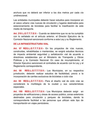 anchura que no deberá ser inferior a los dos metros por cada vía
unidireccional.
Las entidades municipales deberán hacer estudios para incorporar en
el casco urbano vías nuevas de circulación y lugares destinados para
estacionamiento de bicicletas para facilitar la masificación de este
medio de transporte.
Art. 210 L.O.T.T.T.S.V.- Cuando se determine que no se ha cumplido
con lo señalado en el artículo anterior, el Director Ejecutivo de la
Comisión Nacional sancionará conforme a esta Ley y su Reglamento.
DE LA INFRAESTRUCTURA VIAL
Art. 97 REG.L.O.T.T.T.S.V.- En los proyectos de vías nuevas,
construidas, rehabilitadas o mantenidas, se exigirá estudios técnicos
de impacto ambiental seguridad y señalización vial de acuerdo a
directrices establecidas por el Ministerio de Transporte y Obras
Públicas y la Comisión Nacional. En caso de incumplimiento, el
Director Ejecutivo sancionará al contratista de acuerdo con la Ley y el
Reglamento correspondiente.
Art. 98 REG.L.O.T.T.T.S.V.- Los Municipios, en su respectiva
jurisdicción, deberán realizar estudios de factibilidad, previo a la
incorporación de carriles exclusivos de bicicletas o ciclo vías
Art. 99 REG.L.O.T.T.T.S.V.- Para el diseño vial de ciclo vías se
considerará la morfología de la ciudad y sus características
especiales.
Art. 100 REG.L.O.T.T.T.S.V.- Los Municipios deberán exigir en
proyectos de edificaciones y áreas de acceso público, zonas exteriores
destinadas para circulación y parqueo de bicicletas, dando la
correspondiente facilidad a las personas que utilizan este tipo de
transportación en viajes pendulares.

 