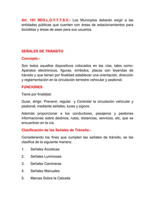 Art. 101 REG.L.O.T.T.T.S.V.- Los Municipios deberán exigir a las
entidades públicas que cuenten con áreas de estacionamientos para
bicicletas y áreas de aseo para sus usuarios.

SEÑALES DE TRÁNSITO
Concepto.Son todos aquellos dispositivos colocados en las vías, tales como:
Aparatos electrónicos, figuras, símbolos, placas con leyendas de
tránsito y que tienen por finalidad establecer una orientación, dirección
y reglamentación en la circulación terrestre vehicular y peatonal.
FUNCIONES
Tiene por finalidad:
Guiar, dirigir, Prevenir, regular y Controlar la circulación vehicular y
peatonal, mediante señales, luces y signos.
Además proporcionar a los conductores, pasajeros y peatones
informaciones sobre destinos, rutas, distancias, servicios, etc, que se
encuentran en la vía.
Clasificación de las Señales de Tránsito.Considerando los fines que cumplen las señales de tránsito, se las
clasifica de la siguiente manera:
1.

Señales Acústicas

2.

Señales Luminosas

3.

Señales Camineras

4.

Señales Manuales

5.

Marcas Sobre la Calzada

 