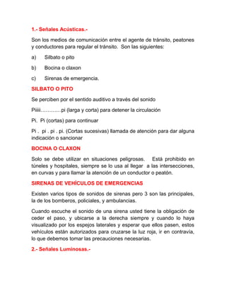 1.- Señales Acústicas.Son los medios de comunicación entre el agente de tránsito, peatones
y conductores para regular el tránsito. Son las siguientes:
a)

Silbato o pito

b)

Bocina o claxon

c)

Sirenas de emergencia.

SILBATO O PITO
Se perciben por el sentido auditivo a través del sonido
Piiiii…………pi (larga y corta) para detener la circulación
Pi. Pi (cortas) para continuar
Pi . pi . pi . pi. (Cortas sucesivas) llamada de atención para dar alguna
indicación o sancionar
BOCINA O CLAXON
Solo se debe utilizar en situaciones peligrosas. Está prohibido en
túneles y hospitales, siempre se lo usa al llegar a las intersecciones,
en curvas y para llamar la atención de un conductor o peatón.
SIRENAS DE VEHÍCULOS DE EMERGENCIAS
Existen varios tipos de sonidos de sirenas pero 3 son las principales,
la de los bomberos, policiales, y ambulancias.
Cuando escuche el sonido de una sirena usted tiene la obligación de
ceder el paso, y ubicarse a la derecha siempre y cuando lo haya
visualizado por los espejos laterales y esperar que ellos pasen, estos
vehículos están autorizados para cruzarse la luz roja, ir en contravía,
lo que debemos tomar las precauciones necesarias.
2.- Señales Luminosas.-

 