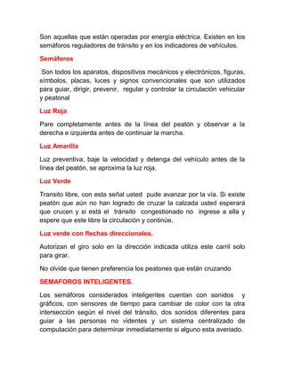Son aquellas que están operadas por energía eléctrica. Existen en los
semáforos reguladores de tránsito y en los indicadores de vehículos.
Semáforos
Son todos los aparatos, dispositivos mecánicos y electrónicos, figuras,
símbolos, placas, luces y signos convencionales que son utilizados
para guiar, dirigir, prevenir, regular y controlar la circulación vehicular
y peatonal
Luz Roja
Pare completamente antes de la línea del peatón y observar a la
derecha e izquierda antes de continuar la marcha.
Luz Amarilla
Luz preventiva, baje la velocidad y detenga del vehículo antes de la
línea del peatón, se aproxima la luz roja.
Luz Verde
Transito libre, con esta señal usted pude avanzar por la vía. Si existe
peatón que aún no han logrado de cruzar la calzada usted esperará
que crucen y si está el tránsito congestionado no ingrese a ella y
espere que este libre la circulación y continúe.
Luz verde con flechas direccionales.
Autorizan el giro solo en la dirección indicada utiliza este carril solo
para girar.
No olvide que tienen preferencia los peatones que están cruzando
SEMAFOROS INTELIGENTES.
Los semáforos considerados inteligentes cuentan con sonidos y
gráficos, con sensores de tiempo para cambiar de color con la otra
intersección según el nivel del tránsito, dos sonidos diferentes para
guiar a las personas no videntes y un sistema centralizado de
computación para determinar inmediatamente si alguno esta averiado.

 