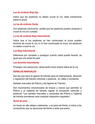 Luz de símbolo Rojo fijo
Indica que los peatones no deben cruzar la vía, debe mantenerse
sobre la acera
La luz de símbolo Verde
Con peatones caminando, señala que los peatones pueden empezar a
cruzar la vía con cuidado
La luz de símbolo Rojo Intermitente
Indica que si los peatones ya han comenzado el cruce pueden
terminar de cruzar la vía; si no han comenzado el cruce, los peatones
no deben cruzar la vía
Luz Roja Intermitente
Detenerse por completo y proseguir cuando usted pueda hacerlo, es
igual que una señal de pare
Luz Amarilla Intermitente
Proseguir con precaución, observando hacia ambos lados de la vía
SEÑALES MANUALES
Son las que hace el agente de tránsito para el ordenamiento, dirección
y regulación del tránsito vehicular y peatonal, en calles y carreteras.
Señales manuales de Policía y del Agente de Tránsito.
Son movimientos sincronizados de brazos y manos que permiten al
Policía y al Vigilante de tránsito regular la circulación vehicular y
peatonal. “Las señales manuales y corporales del Policía y Vigilante
de tránsito prevalecen ante cualquier dispositivo regulador”.
Señal de pare
Un brazo en alto obliga a detenerse y se pone de frente, e indica a los
conductores que se aproximan de frente o atrás que paren.

 