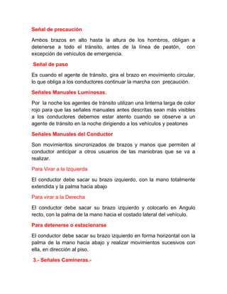Señal de precaución
Ambos brazos en alto hasta la altura de los hombros, obligan a
detenerse a todo el tránsito, antes de la línea de peatón, con
excepción de vehículos de emergencia.
Señal de paso
Es cuando el agente de tránsito, gira el brazo en movimiento circular,
lo que obliga a los conductores continuar la marcha con precaución.
Señales Manuales Luminosas.
Por la noche los agentes de tránsito utilizan una linterna larga de color
rojo para que las señales manuales antes descritas sean más visibles
a los conductores debemos estar atento cuando se observe a un
agente de tránsito en la noche dirigiendo a los vehículos y peatones
Señales Manuales del Conductor
Son movimientos sincronizados de brazos y manos que permiten al
conductor anticipar a otros usuarios de las maniobras que se va a
realizar.
Para Virar a la Izquierda
El conductor debe sacar su brazo izquierdo, con la mano totalmente
extendida y la palma hacia abajo
Para virar a la Derecha
El conductor debe sacar su brazo izquierdo y colocarlo en Angulo
recto, con la palma de la mano hacia el costado lateral del vehículo.
Para detenerse o estacionarse
El conductor debe sacar su brazo izquierdo en forma horizontal con la
palma de la mano hacia abajo y realizar movimientos sucesivos con
ella, en dirección al piso.
3.- Señales Camineras.-

 