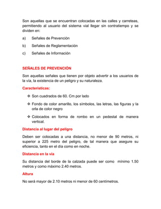 Son aquellas que se encuentran colocadas en las calles y carreteas,
permitiendo al usuario del sistema vial llegar sin contratiempo y se
dividen en:
a)

Señales de Prevención

b)

Señales de Reglamentación

c)

Señales de Información

SEÑALES DE PREVENCIÓN
Son aquellas señales que tienen por objeto advertir a los usuarios de
la vía, la existencia de un peligro y su naturaleza.
Características:
 Son cuadrados de 60. Cm por lado
 Fondo de color amarillo, los símbolos, las letras, las figuras y la
orla de color negro
 Colocados en forma de rombo en un pedestal de manera
vertical.
Distancia al lugar del peligro
Deben ser colocadas a una distancia, no menor de 90 metros, ni
superior a 225 metro del peligro, de tal manera que asegure su
eficiencia, tanto en el día como en noche.
Distancia en la vía
Su distancia del borde de la calzada puede ser como mínimo 1.50
metros y como máximo 2.40 metros.
Altura
No será mayor de 2.10 metros ni menor de 60 centímetros.

 