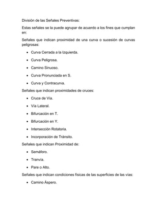 División de las Señales Preventivas:
Estas señales se la puede agrupar de acuerdo a los fines que cumplan
en:
Señales que indican proximidad de una curva o sucesión de curvas
peligrosas:
• Curva Cerrada a la Izquierda.
• Curva Peligrosa.
• Camino Sinuoso.
• Curva Pronunciada en S.
• Curva y Contracurva.
Señales que indican proximidades de cruces:
• Cruce de Vía.
• Vía Lateral.
• Bifurcación en T.
• Bifurcación en Y.
• Intersección Rotatoria.
• Incorporación de Tránsito.
Señales que indican Proximidad de:
• Semáforo.
• Tranvía.
• Pare o Alto.
Señales que indican condiciones físicas de las superficies de las vías:
• Camino Áspero.

 