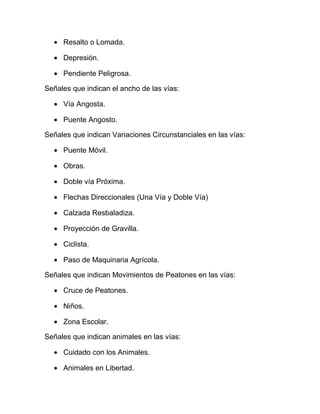 • Resalto o Lomada.
• Depresión.
• Pendiente Peligrosa.
Señales que indican el ancho de las vías:
• Vía Angosta.
• Puente Angosto.
Señales que indican Variaciones Circunstanciales en las vías:
• Puente Móvil.
• Obras.
• Doble vía Próxima.
• Flechas Direccionales (Una Vía y Doble Vía)
• Calzada Resbaladiza.
• Proyección de Gravilla.
• Ciclista.
• Paso de Maquinaria Agrícola.
Señales que indican Movimientos de Peatones en las vías:
• Cruce de Peatones.
• Niños.
• Zona Escolar.
Señales que indican animales en las vías:
• Cuidado con los Animales.
• Animales en Libertad.

 