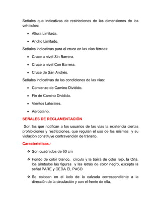 Señales que indicativas de restricciones de las dimensiones de los
vehículos:
• Altura Limitada.
• Ancho Limitado.
Señales indicativas para el cruce en las vías férreas:
• Cruce a nivel Sin Barrera.
• Cruce a nivel Con Barrera.
• Cruce de San Andrés.
Señales indicativas de las condiciones de las vías:
• Comienzo de Camino Dividido.
• Fin de Camino Dividido.
• Vientos Laterales.
• Aeroplano.
SEÑALES DE REGLAMENTACIÓN
Son las que notifican a los usuarios de las vías la existencia ciertas
prohibiciones y restricciones, que regulan el uso de las mismas y su
violación constituye contravención de tránsito.
Características. Son cuadrados de 60 cm
 Fondo de color blanco, círculo y la barra de color rojo, la Orla,
los símbolos las figuras y las letras de color negro, excepto la
señal PARE y CEDA EL PASO
 Se colocan en el lado de la calzada correspondiente a la
dirección de la circulación y con el frente de ella.

 