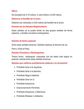 Altura
No excederá de 2.10 metros, ni será inferior a 0.60 metros.
Distancia al bordillo de la acera
Deberán ser colocadas a 0.60 metros del bordillo de la acera.
División de las Señales Reglamentaria
Estas señales se la puede dividir en dos grupos señales de forma
especial, y señales circulares rectangulares.

Señales de forma especial
Entre estas señales tenemos: Señales relativas al derecho de vía
Pare y Ceda el Paso
Señales Circulares y Rectangulares
Tienen forma rectangular, colocadas con los lados más largos en
posición vertical entre estas señales tenemos:
Señales que notifican prohibiciones relativas a la circulación:
• Prohibido Girar a la Izquierda.
• Prohibido Girar a la derecha.
• Prohibido Seguir Adelante
• Prohibido Girar en U.
• Prohibido Estacionar.
• Estacionamiento Permitido.
• Prohibido Estacionar y Detenerse.
• Prohibido Rebasar o Adelantar.

 