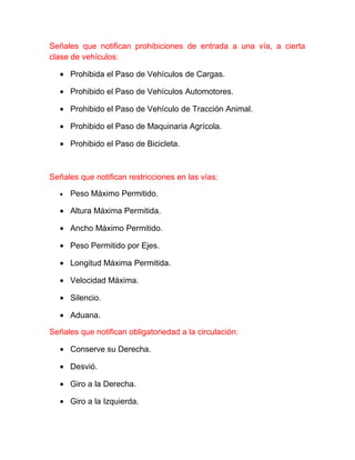 Señales que notifican prohibiciones de entrada a una vía, a cierta
clase de vehículos:
• Prohibida el Paso de Vehículos de Cargas.
• Prohibido el Paso de Vehículos Automotores.
• Prohibido el Paso de Vehículo de Tracción Animal.
• Prohibido el Paso de Maquinaria Agrícola.
• Prohibido el Paso de Bicicleta.

Señales que notifican restricciones en las vías:
•

Peso Máximo Permitido.

• Altura Máxima Permitida.
• Ancho Máximo Permitido.
• Peso Permitido por Ejes.
• Longitud Máxima Permitida.
• Velocidad Máxima.
• Silencio.
• Aduana.
Señales que notifican obligatoriedad a la circulación:
• Conserve su Derecha.
• Desvió.
• Giro a la Derecha.
• Giro a la Izquierda.

 