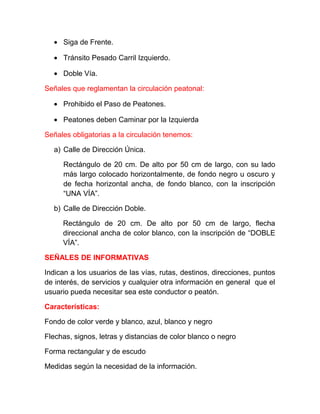• Siga de Frente.
• Tránsito Pesado Carril Izquierdo.
• Doble Vía.
Señales que reglamentan la circulación peatonal:
• Prohibido el Paso de Peatones.
• Peatones deben Caminar por la Izquierda
Señales obligatorias a la circulación tenemos:
a) Calle de Dirección Única.
Rectángulo de 20 cm. De alto por 50 cm de largo, con su lado
más largo colocado horizontalmente, de fondo negro u oscuro y
de fecha horizontal ancha, de fondo blanco, con la inscripción
“UNA VÍA”.
b) Calle de Dirección Doble.
Rectángulo de 20 cm. De alto por 50 cm de largo, flecha
direccional ancha de color blanco, con la inscripción de “DOBLE
VÍA”.
SEÑALES DE INFORMATIVAS
Indican a los usuarios de las vías, rutas, destinos, direcciones, puntos
de interés, de servicios y cualquier otra información en general que el
usuario pueda necesitar sea este conductor o peatón.
Características:
Fondo de color verde y blanco, azul, blanco y negro
Flechas, signos, letras y distancias de color blanco o negro
Forma rectangular y de escudo
Medidas según la necesidad de la información.

 