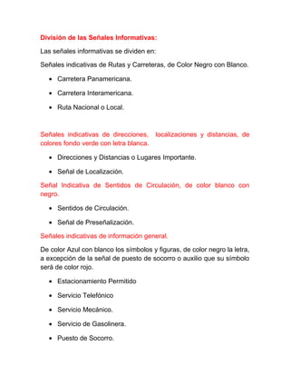 División de las Señales Informativas:
Las señales informativas se dividen en:
Señales indicativas de Rutas y Carreteras, de Color Negro con Blanco.
• Carretera Panamericana.
• Carretera Interamericana.
• Ruta Nacional o Local.

Señales indicativas de direcciones,
colores fondo verde con letra blanca.

localizaciones y distancias, de

• Direcciones y Distancias o Lugares Importante.
• Señal de Localización.
Señal Indicativa de Sentidos de Circulación, de color blanco con
negro.
• Sentidos de Circulación.
• Señal de Preseñalización.
Señales indicativas de información general.
De color Azul con blanco los símbolos y figuras, de color negro la letra,
a excepción de la señal de puesto de socorro o auxilio que su símbolo
será de color rojo.
• Estacionamiento Permitido
• Servicio Telefónico
• Servicio Mecánico.
• Servicio de Gasolinera.
• Puesto de Socorro.

 