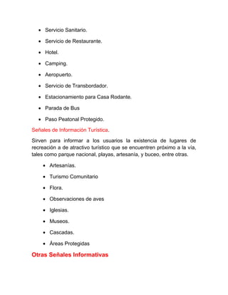 • Servicio Sanitario.
• Servicio de Restaurante.
• Hotel.
• Camping.
• Aeropuerto.
• Servicio de Transbordador.
• Estacionamiento para Casa Rodante.
• Parada de Bus
• Paso Peatonal Protegido.
Señales de Información Turística.
Sirven para informar a los usuarios la existencia de lugares de
recreación a de atractivo turístico que se encuentren próximo a la vía,
tales como parque nacional, playas, artesanía, y buceo, entre otras.
• Artesanías.
• Turismo Comunitario
• Flora.
• Observaciones de aves
• Iglesias.
• Museos.
• Cascadas.
• Áreas Protegidas

Otras Señales Informativas

 